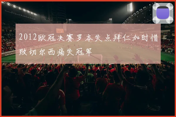 2012欧冠决赛罗本失点拜仁加时惜败切尔西痛失冠军