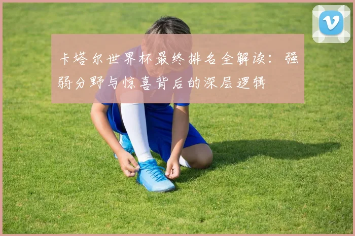 卡塔尔世界杯最终排名全解读：强弱分野与惊喜背后的深层逻辑