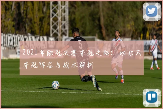 2021年欧冠决赛夺冠之路：切尔西夺冠阵容与战术解析