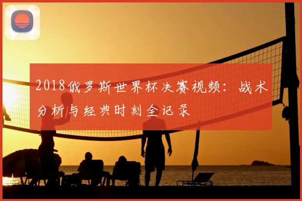 2018俄罗斯世界杯决赛视频：战术分析与经典时刻全记录