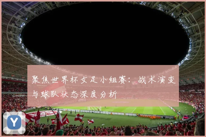 聚焦世界杯女足小组赛：战术演变与球队状态深度分析