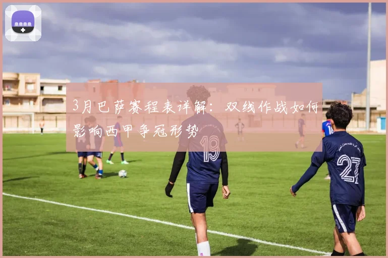 3月巴萨赛程表详解：双线作战如何影响西甲争冠形势