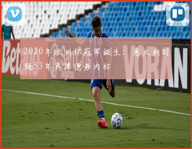 2020年欧洲杯冠军诞生：意大利时隔53年再捧德劳内杯
