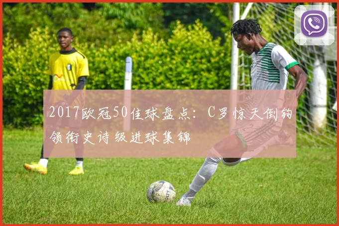 2017欧冠50佳球盘点：C罗惊天倒钩领衔史诗级进球集锦