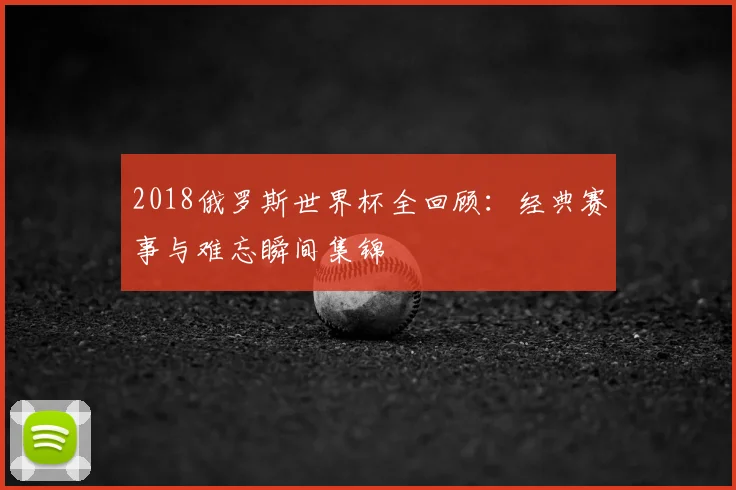 2018俄罗斯世界杯全回顾：经典赛事与难忘瞬间集锦