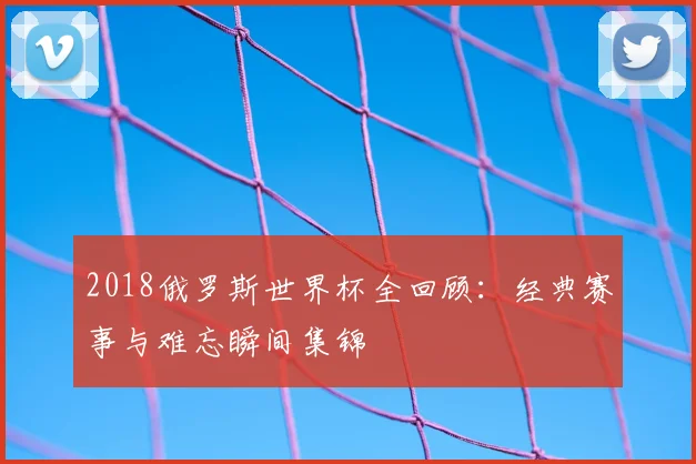 2018俄罗斯世界杯全回顾：经典赛事与难忘瞬间集锦