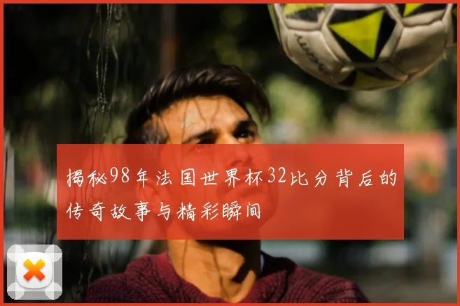 揭秘98年法国世界杯32比分背后的传奇故事与精彩瞬间