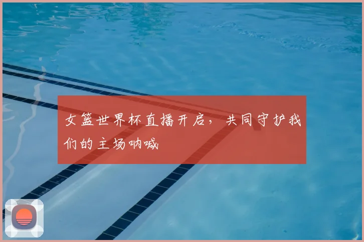 女篮世界杯直播开启，共同守护我们的主场呐喊