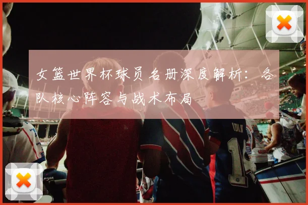女篮世界杯球员名册深度解析：各队核心阵容与战术布局