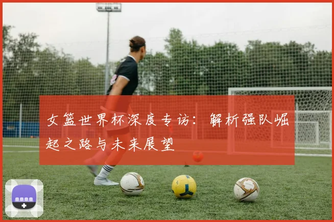 女篮世界杯深度专访：解析强队崛起之路与未来展望
