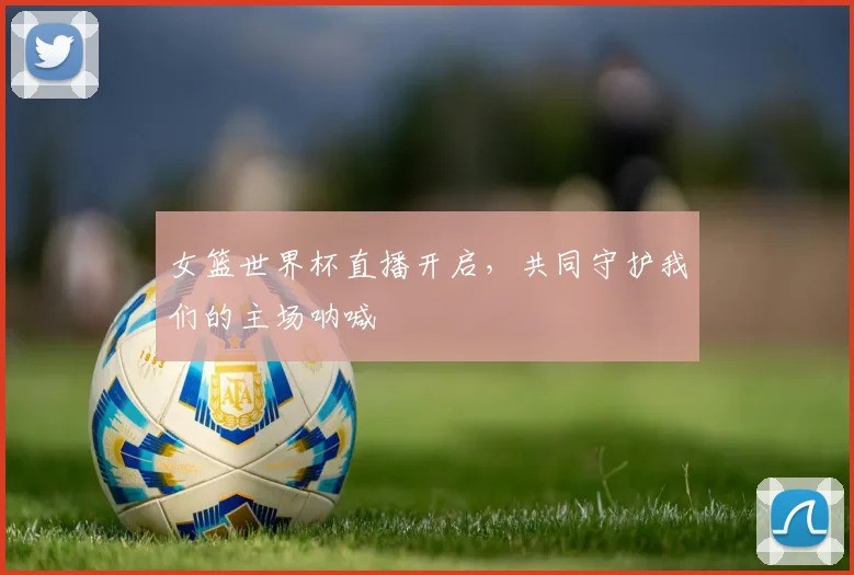 女篮世界杯直播开启，共同守护我们的主场呐喊