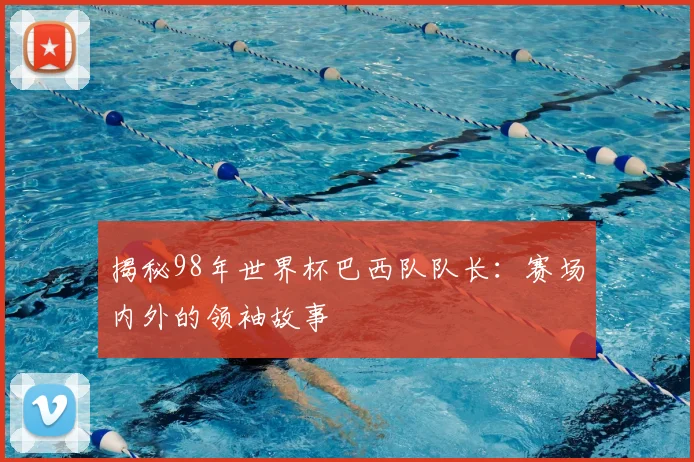 揭秘98年世界杯巴西队队长:赛场内外的领袖故事