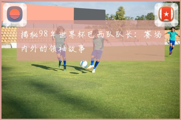 揭秘98年世界杯巴西队队长：赛场内外的领袖故事