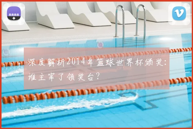 深度解析2014年篮球世界杯颁奖:谁主宰了领奖台?