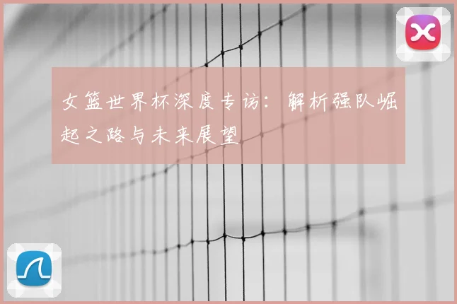 女篮世界杯深度专访：解析强队崛起之路与未来展望