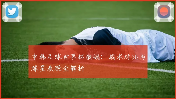 中韩足球世界杯激战：战术对比与球星表现全解析