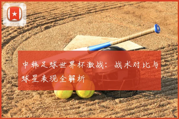 中韩足球世界杯激战：战术对比与球星表现全解析
