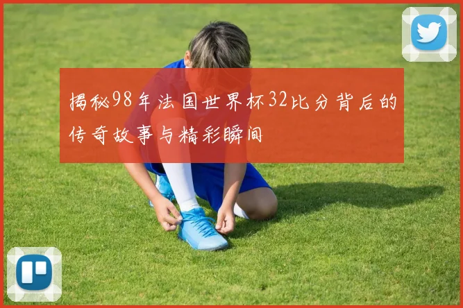 揭秘98年法国世界杯32比分背后的传奇故事与精彩瞬间