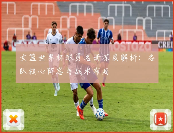 女篮世界杯球员名册深度解析：各队核心阵容与战术布局